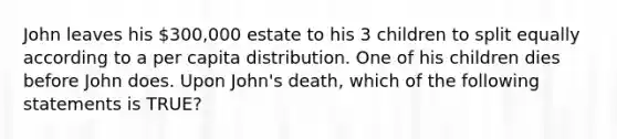 John leaves his 300,000 estate to his 3 children to split equally according to a per capita distribution. One of his children dies before John does. Upon John's death, which of the following statements is TRUE?