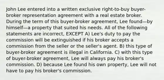 John Lee entered into a written exclusive right-to-buy buyer-broker representation agreement with a real estate broker. During the term of this buyer-broker agreement, Lee found—by himself—a property that suited his needs. All of the following statements are incorrect, EXCEPT A) Lee's duty to pay the commission will be extinguished if his broker accepts a commission from the seller or the seller's agent. B) this type of buyer-broker agreement is illegal in California. C) with this type of buyer-broker agreement, Lee will always pay his broker's commission. D) because Lee found his own property, Lee will not have to pay his broker's commission.