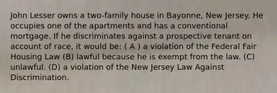 John Lesser owns a two-family house in Bayonne, New Jersey. He occupies one of the apartments and has a conventional mortgage. If he discriminates against a prospective tenant on account of race, it would be: ( A ) a violation of the Federal Fair Housing Law (B) lawful because he is exempt from the law. (C) unlawful. (D) a violation of the New Jersey Law Against Discrimination.