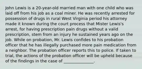 John Lewis is a 20-year-old married man with one child who was laid off from his job as a coal miner. He was recently arrested for possession of drugs in rural West Virginia period his attorney made it known during the court process that Mister Lewis's arrest, for having prescription pain drugs without a valid prescription, stem from an injury he sustained years ago on the job. While on probation, Mr. Lewis confides to his probation officer that he has illegally purchased more pain medication from a neighbor. The probation officer reports this to police. If taken to trial, the actions of the probation officer will be upheld because of the findings in the case of _______________.