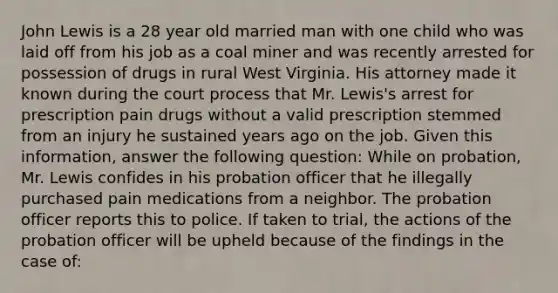 John Lewis is a 28 year old married man with one child who was laid off from his job as a coal miner and was recently arrested for possession of drugs in rural West Virginia. His attorney made it known during the court process that Mr. Lewis's arrest for prescription pain drugs without a valid prescription stemmed from an injury he sustained years ago on the job. Given this information, answer the following question: While on probation, Mr. Lewis confides in his <a href='https://www.questionai.com/knowledge/kFdXYeENbd-probation-officer' class='anchor-knowledge'>probation officer</a> that he illegally purchased pain medications from a neighbor. The probation officer reports this to police. If taken to trial, the actions of the probation officer will be upheld because of the findings in the case of: