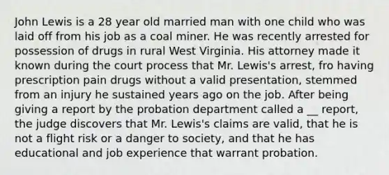 John Lewis is a 28 year old married man with one child who was laid off from his job as a coal miner. He was recently arrested for possession of drugs in rural West Virginia. His attorney made it known during the court process that Mr. Lewis's arrest, fro having prescription pain drugs without a valid presentation, stemmed from an injury he sustained years ago on the job. After being giving a report by the probation department called a __ report, the judge discovers that Mr. Lewis's claims are valid, that he is not a flight risk or a danger to society, and that he has educational and job experience that warrant probation.