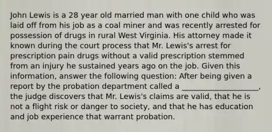 John Lewis is a 28 year old married man with one child who was laid off from his job as a coal miner and was recently arrested for possession of drugs in rural West Virginia. His attorney made it known during the court process that Mr. Lewis's arrest for prescription pain drugs without a valid prescription stemmed from an injury he sustained years ago on the job. Given this information, answer the following question: After being given a report by the probation department called a ____________________, the judge discovers that Mr. Lewis's claims are valid, that he is not a flight risk or danger to society, and that he has education and job experience that warrant probation.