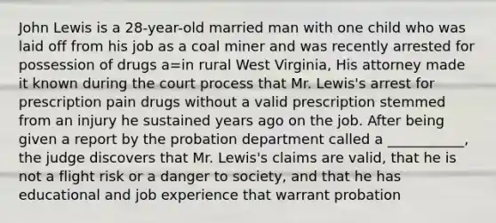 John Lewis is a 28-year-old married man with one child who was laid off from his job as a coal miner and was recently arrested for possession of drugs a=in rural West Virginia, His attorney made it known during the court process that Mr. Lewis's arrest for prescription pain drugs without a valid prescription stemmed from an injury he sustained years ago on the job. After being given a report by the probation department called a ___________, the judge discovers that Mr. Lewis's claims are valid, that he is not a flight risk or a danger to society, and that he has educational and job experience that warrant probation