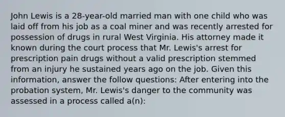 John Lewis is a 28-year-old married man with one child who was laid off from his job as a coal miner and was recently arrested for possession of drugs in rural West Virginia. His attorney made it known during the court process that Mr. Lewis's arrest for prescription pain drugs without a valid prescription stemmed from an injury he sustained years ago on the job. Given this information, answer the follow questions: ​After entering into the probation system, Mr. Lewis's danger to the community was assessed in a process called a(n):