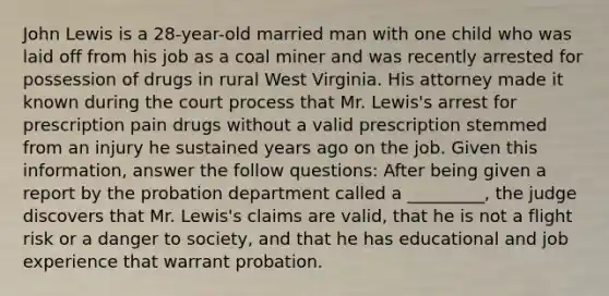 John Lewis is a 28-year-old married man with one child who was laid off from his job as a coal miner and was recently arrested for possession of drugs in rural West Virginia. His attorney made it known during the court process that Mr. Lewis's arrest for prescription pain drugs without a valid prescription stemmed from an injury he sustained years ago on the job. Given this information, answer the follow questions: ​After being given a report by the probation department called a _________, the judge discovers that Mr. Lewis's claims are valid, that he is not a flight risk or a danger to society, and that he has educational and job experience that warrant probation.