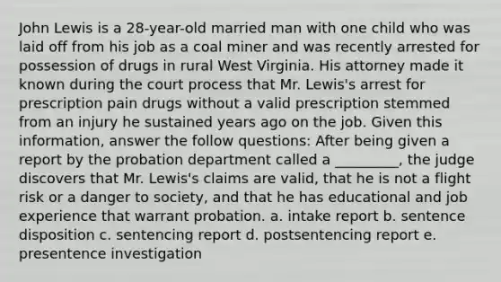 John Lewis is a 28-year-old married man with one child who was laid off from his job as a coal miner and was recently arrested for possession of drugs in rural West Virginia. His attorney made it known during the court process that Mr. Lewis's arrest for prescription pain drugs without a valid prescription stemmed from an injury he sustained years ago on the job. Given this information, answer the follow questions: ​After being given a report by the probation department called a _________, the judge discovers that Mr. Lewis's claims are valid, that he is not a flight risk or a danger to society, and that he has educational and job experience that warrant probation. a. ​intake report b. ​sentence disposition c. ​sentencing report d. ​postsentencing report e. ​presentence investigation