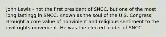 John Lewis - not the first president of SNCC, but one of the most long lastingg in SNCC. Known as the soul of the U.S. Congress. Brought a core value of nonviolent and religious sentiment to <a href='https://www.questionai.com/knowledge/kwq766eC44-the-civil-rights-movement' class='anchor-knowledge'>the civil rights movement</a>. He was the elected leader of SNCC.