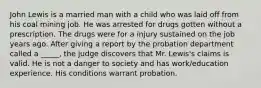 John Lewis is a married man with a child who was laid off from his coal mining job. He was arrested for drugs gotten without a prescription. The drugs were for a injury sustained on the job years ago. After giving a report by the probation department called a _____, the judge discovers that Mr. Lewis's claims is valid. He is not a danger to society and has work/education experience. His conditions warrant probation.