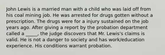 John Lewis is a married man with a child who was laid off from his coal mining job. He was arrested for drugs gotten without a prescription. The drugs were for a injury sustained on the job years ago. After giving a report by the probation department called a _____, the judge discovers that Mr. Lewis's claims is valid. He is not a danger to society and has work/education experience. His conditions warrant probation.