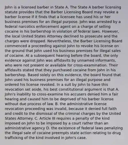 John is a licensed barber in State A. The State A barber licensing statute provides that the Barber Licensing Board may revoke a barber license if it finds that a licensee has used his or her business premises for an illegal purpose. John was arrested by a federal narcotics enforcement agent on a charge of selling cocaine in his barbershop in violation of federal laws. However, the local United States Attorney declined to prosecute and the charges were dropped. Nevertheless, the Barber Licensing Board commenced a proceeding against John to revoke his license on the ground that John used his business premises for illegal sales of cocaine. At a subsequent hearing before the board, the only evidence against John was affidavits by unnamed informants, who were not present or available for cross-examination. Their affidavits stated that they purchased cocaine from John in his barbershop. Based solely on this evidence, the board found that John used his business premises for an illegal purpose and ordered his license revoked. In a suit by John to have this revocation set aside, his best constitutional argument is that A. John's inability to cross-examine his accusers denied him a fair hearing and caused him to be deprived of his barber license without due process of law. B. the administrative license revocation proceeding was invalid, because it denied full faith and credit to the dismissal of the criminal charges by the United States Attorney. C. Article III requires a penalty of the kind imposed on John to be imposed by a court rather than an administrative agency D. the existence of federal laws penalizing the illegal sale of cocaine preempts state action relating to drug trafficking of the kind involved in John's case.