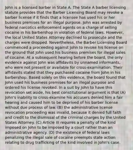 John is a licensed barber in State A. The State A barber licensing statute provides that the Barber Licensing Board may revoke a barber license if it finds that a licensee has used his or her business premises for an illegal purpose. John was arrested by federal narcotics enforcement agents on a charge of selling cocaine in his barbershop in violation of federal laws. However, the local United States Attorney declined to prosecute and the charges were dropped. Nevertheless, the Barber Licensing Board commenced a proceeding against John to revoke his license on the ground that John used his business premises for illegal sales of cocaine. At a subsequent hearing before the board, the only evidence against John was affidavits by unnamed informants, who were not present or available for cross-examination. Their affidavits stated that they purchased cocaine from John in his barbershop. Based solely on this evidence, the board found that John used his business premises for an illegal purpose and ordered his license revoked. In a suit by John to have this revocation set aside, his best constitutional argument is that (A) John's inability to cross-examine his accusers denied him a fair hearing and caused him to be deprived of his barber license without due process of law. (B) the administrative license revocation proceeding was invalid, because it denied full faith and credit to the dismissal of the criminal charges by the United States Attorney. (C) Article III requires a penalty of the kind imposed on John to be imposed by a court rather than an administrative agency. (D) the existence of federal laws penalizing the illegal sale of cocaine preempts state action relating to drug trafficking of the kind involved in John's case.