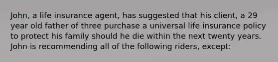 John, a life insurance agent, has suggested that his client, a 29 year old father of three purchase a universal life insurance policy to protect his family should he die within the next twenty years. John is recommending all of the following riders, except: