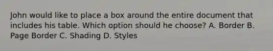 John would like to place a box around the entire document that includes his table. Which option should he choose? A. Border B. Page Border C. Shading D. Styles