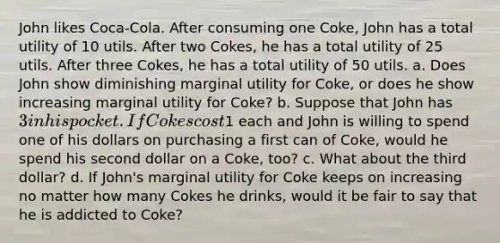 John likes Coca-Cola. After consuming one Coke, John has a total utility of 10 utils. After two Cokes, he has a total utility of 25 utils. After three Cokes, he has a total utility of 50 utils. a. Does John show diminishing marginal utility for Coke, or does he show increasing marginal utility for Coke? b. Suppose that John has 3 in his pocket. If Cokes cost1 each and John is willing to spend one of his dollars on purchasing a first can of Coke, would he spend his second dollar on a Coke, too? c. What about the third dollar? d. If John's marginal utility for Coke keeps on increasing no matter how many Cokes he drinks, would it be fair to say that he is addicted to Coke?