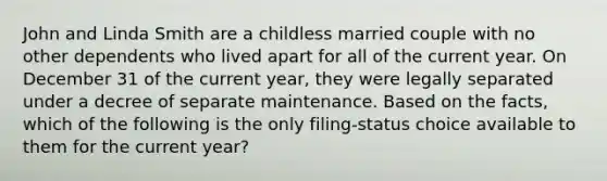 John and Linda Smith are a childless married couple with no other dependents who lived apart for all of the current year. On December 31 of the current year, they were legally separated under a decree of separate maintenance. Based on the facts, which of the following is the only filing-status choice available to them for the current year?