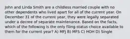 John and Linda Smith are a childless married couple with no other dependents who lived apart for all of the current year. On December 31 of the current year, they were legally separated under a decree of separate maintenance. Based on the facts, which of the following is the only filing-status choice available to them for the current year? A) MFJ B) MFS C) HOH D) Single