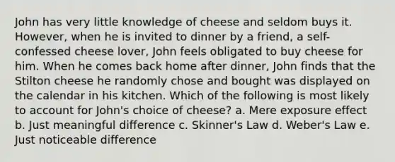 John has very little knowledge of cheese and seldom buys it. However, when he is invited to dinner by a friend, a self-confessed cheese lover, John feels obligated to buy cheese for him. When he comes back home after dinner, John finds that the Stilton cheese he randomly chose and bought was displayed on the calendar in his kitchen. Which of the following is most likely to account for John's choice of cheese? a. Mere exposure effect b. Just meaningful difference c. Skinner's Law d. Weber's Law e. Just noticeable difference