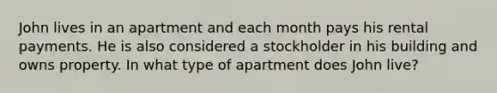 John lives in an apartment and each month pays his rental payments. He is also considered a stockholder in his building and owns property. In what type of apartment does John live?