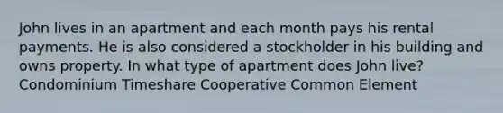 John lives in an apartment and each month pays his rental payments. He is also considered a stockholder in his building and owns property. In what type of apartment does John live? Condominium Timeshare Cooperative Common Element