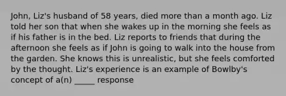 John, Liz's husband of 58 years, died <a href='https://www.questionai.com/knowledge/keWHlEPx42-more-than' class='anchor-knowledge'>more than</a> a month ago. Liz told her son that when she wakes up in the morning she feels as if his father is in the bed. Liz reports to friends that during the afternoon she feels as if John is going to walk into the house from the garden. She knows this is unrealistic, but she feels comforted by the thought. Liz's experience is an example of Bowlby's concept of a(n) _____ response