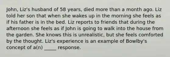 John, Liz's husband of 58 years, died more than a month ago. Liz told her son that when she wakes up in the morning she feels as if his father is in the bed. Liz reports to friends that during the afternoon she feels as if John is going to walk into the house from the garden. She knows this is unrealistic, but she feels comforted by the thought. Liz's experience is an example of Bowlby's concept of a(n) _____ response.