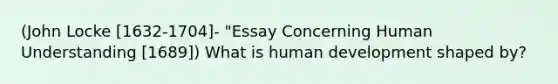 (John Locke [1632-1704]- "Essay Concerning Human Understanding [1689]) What is human development shaped by?