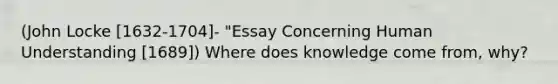 (John Locke [1632-1704]- "Essay Concerning Human Understanding [1689]) Where does knowledge come from, why?