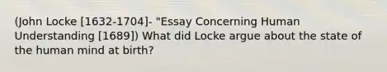 (John Locke [1632-1704]- "Essay Concerning Human Understanding [1689]) What did Locke argue about the state of the human mind at birth?