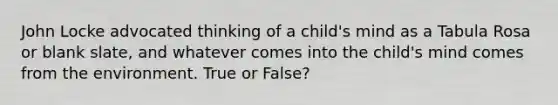 John Locke advocated thinking of a child's mind as a Tabula Rosa or blank slate, and whatever comes into the child's mind comes from the environment. True or False?