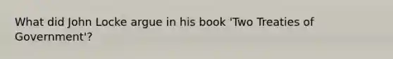 What did John Locke argue in his book 'Two Treaties of Government'?
