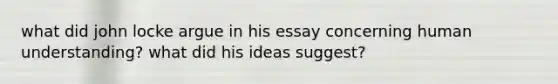 what did john locke argue in his essay concerning human understanding? what did his ideas suggest?