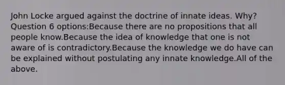 John Locke argued against the doctrine of innate ideas. Why? Question 6 options:Because there are no propositions that all people know.Because the idea of knowledge that one is not aware of is contradictory.Because the knowledge we do have can be explained without postulating any innate knowledge.All of the above.