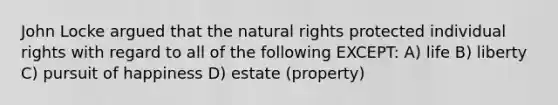 John Locke argued that the natural rights protected individual rights with regard to all of the following EXCEPT: A) life B) liberty C) pursuit of happiness D) estate (property)