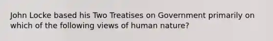 John Locke based his Two Treatises on Government primarily on which of the following views of human nature?