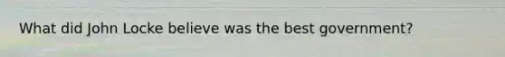 What did John Locke believe was the best government?