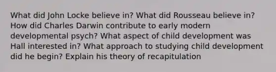 What did John Locke believe in? What did Rousseau believe in? How did Charles Darwin contribute to early modern developmental psych? What aspect of child development was Hall interested in? What approach to studying child development did he begin? Explain his theory of recapitulation