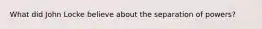 What did John Locke believe about the separation of powers?