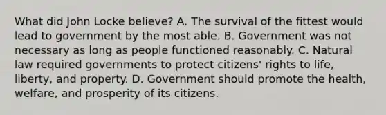 What did John Locke believe? A. The survival of the fittest would lead to government by the most able. B. Government was not necessary as long as people functioned reasonably. C. Natural law required governments to protect citizens' rights to life, liberty, and property. D. Government should promote the health, welfare, and prosperity of its citizens.