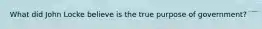 What did John Locke believe is the true purpose of government?