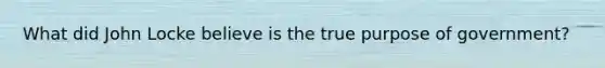 What did John Locke believe is the true purpose of government?
