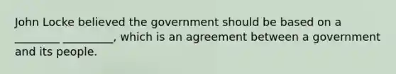 John Locke believed the government should be based on a ________ _________, which is an agreement between a government and its people.