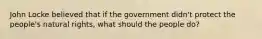 John Locke believed that if the government didn't protect the people's natural rights, what should the people do?