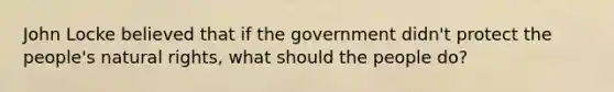 John Locke believed that if the government didn't protect the people's natural rights, what should the people do?