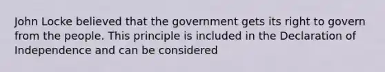 John Locke believed that the government gets its right to govern from the people. This principle is included in the Declaration of Independence and can be considered