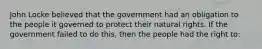 John Locke believed that the government had an obligation to the people it governed to protect their natural rights. If the government failed to do this, then the people had the right to: