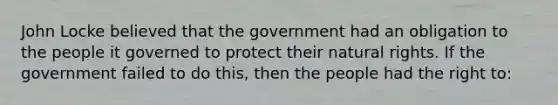 John Locke believed that the government had an obligation to the people it governed to protect their natural rights. If the government failed to do this, then the people had the right to: