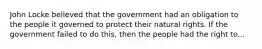 John Locke believed that the government had an obligation to the people it governed to protect their natural rights. If the government failed to do this, then the people had the right to...