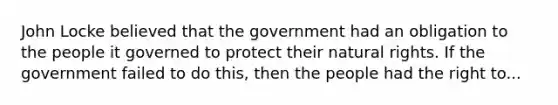 John Locke believed that the government had an obligation to the people it governed to protect their natural rights. If the government failed to do this, then the people had the right to...