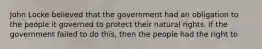 John Locke believed that the government had an obligation to the people it governed to protect their natural rights, if the government failed to do this, then the people had the right to